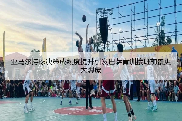亚马尔持球决策成熟度提升引发巴萨青训接班前景更大想象