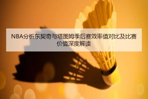 NBA分析东契奇与塔图姆季后赛效率值对比及比赛价值深度解读