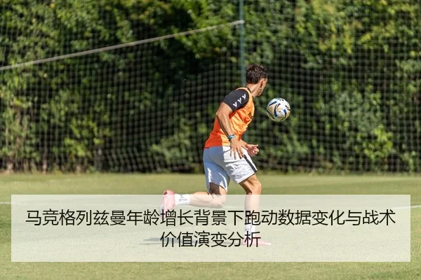 马竞格列兹曼年龄增长背景下跑动数据变化与战术价值演变分析