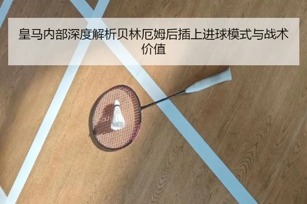 皇马内部深度解析贝林厄姆后插上进球模式与战术价值