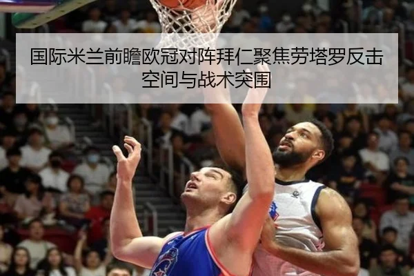 国际米兰前瞻欧冠对阵拜仁聚焦劳塔罗反击空间与战术突围