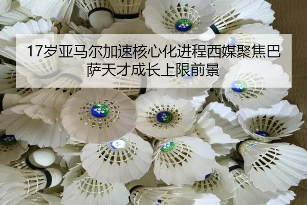 17岁亚马尔加速核心化进程西媒聚焦巴萨天才成长上限前景
