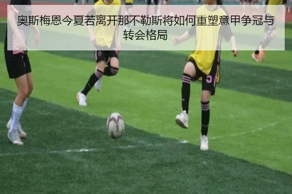奥斯梅恩今夏若离开那不勒斯将如何重塑意甲争冠与转会格局