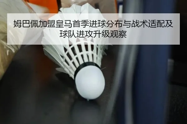 姆巴佩加盟皇马首季进球分布与战术适配及球队进攻升级观察