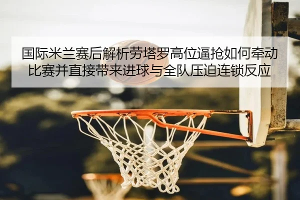 国际米兰赛后解析劳塔罗高位逼抢如何牵动比赛并直接带来进球与全队压迫连锁反应