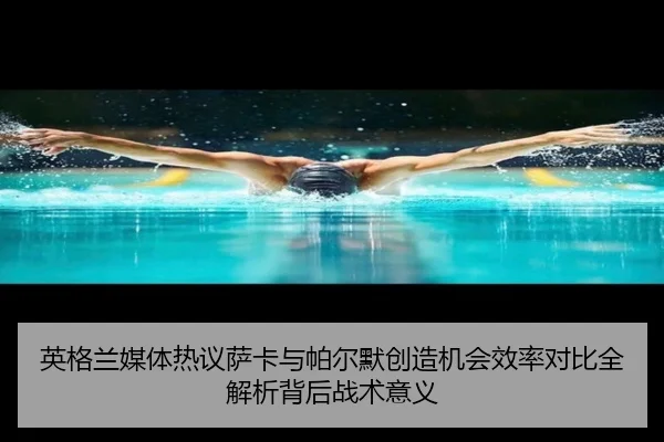 英格兰媒体热议萨卡与帕尔默创造机会效率对比全解析背后战术意义
