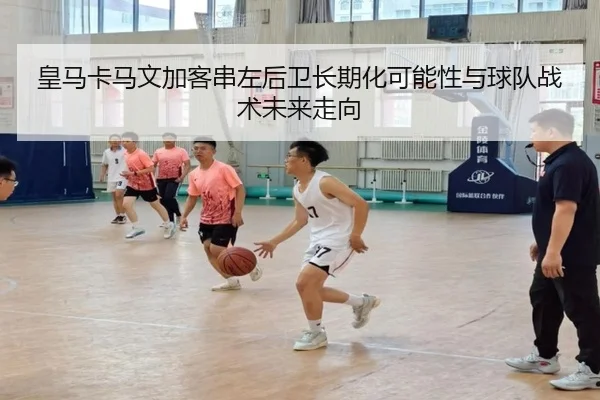 皇马卡马文加客串左后卫长期化可能性与球队战术未来走向