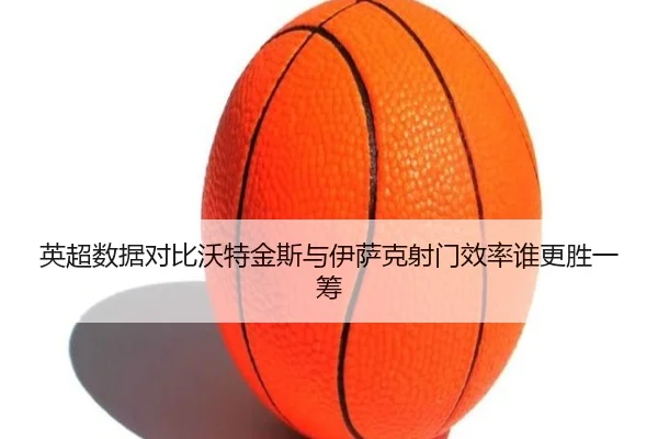 英超数据对比沃特金斯与伊萨克射门效率谁更胜一筹