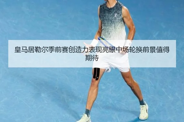 皇马居勒尔季前赛创造力表现亮眼中场轮换前景值得期待