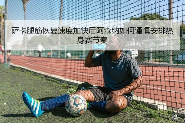 萨卡腿筋恢复速度加快后阿森纳如何谨慎安排热身赛节奏